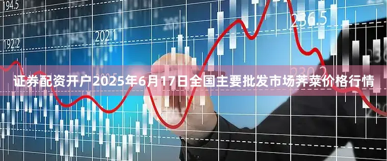 证券配资开户2025年6月17日全国主要批发市场荠菜价格行情