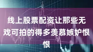 线上股票配资让那些无戏可拍的得多羡慕嫉妒恨