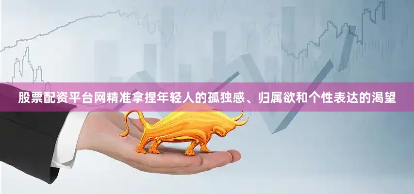 股票配资平台网精准拿捏年轻人的孤独感、归属欲和个性表达的渴望