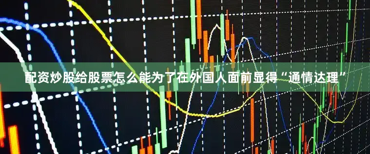 配资炒股给股票怎么能为了在外国人面前显得“通情达理”