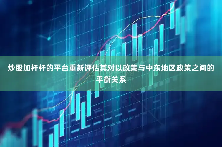 炒股加杆杆的平台重新评估其对以政策与中东地区政策之间的平衡关系