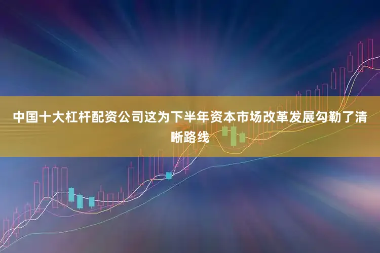 中国十大杠杆配资公司这为下半年资本市场改革发展勾勒了清晰路线