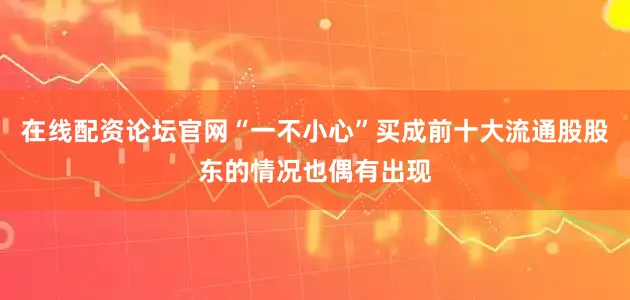 在线配资论坛官网“一不小心”买成前十大流通股股东的情况也偶有出现
