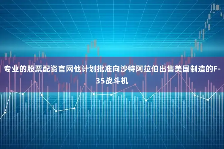 专业的股票配资官网他计划批准向沙特阿拉伯出售美国制造的F-35战斗机