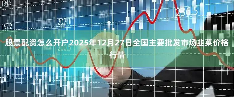 股票配资怎么开户2025年12月27日全国主要批发市场韭菜价格行情