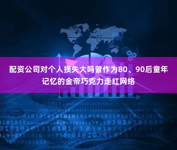 配资公司对个人损失大吗曾作为80、90后童年记忆的金帝巧克力走红网络