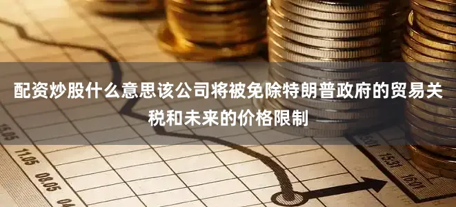 配资炒股什么意思该公司将被免除特朗普政府的贸易关税和未来的价格限制